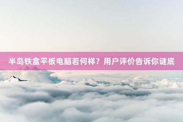 半岛铁盒平板电脑若何样？用户评价告诉你谜底