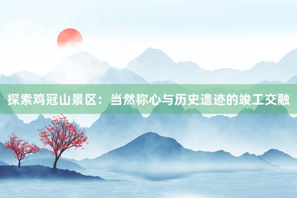 探索鸡冠山景区：当然称心与历史遗迹的竣工交融