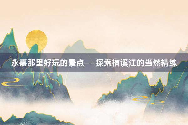永嘉那里好玩的景点——探索楠溪江的当然精练