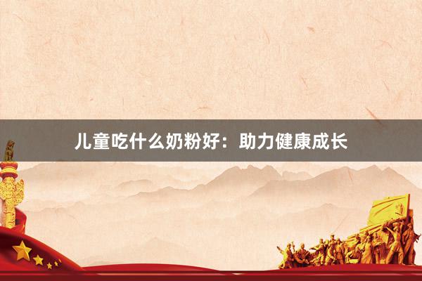 儿童吃什么奶粉好：助力健康成长